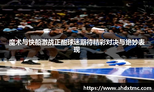 魔术与快船激战正酣球迷期待精彩对决与绝妙表现