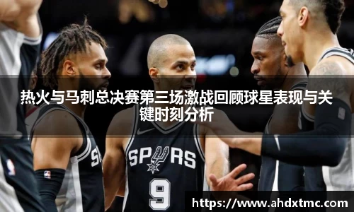 热火与马刺总决赛第三场激战回顾球星表现与关键时刻分析